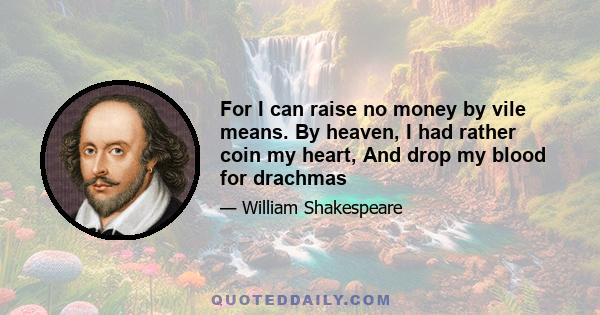 For I can raise no money by vile means. By heaven, I had rather coin my heart, And drop my blood for drachmas