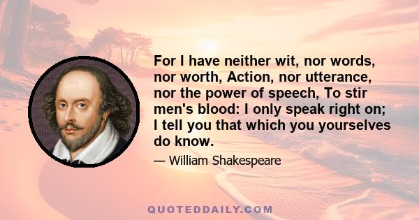 For I have neither wit, nor words, nor worth, Action, nor utterance, nor the power of speech, To stir men's blood: I only speak right on; I tell you that which you yourselves do know.