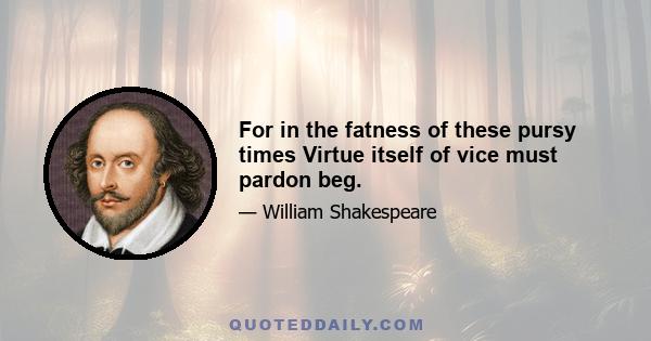 For in the fatness of these pursy times Virtue itself of vice must pardon beg.