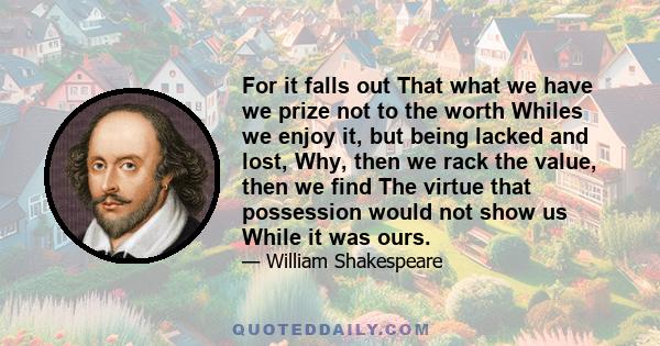 For it falls out That what we have we prize not to the worth Whiles we enjoy it, but being lacked and lost, Why, then we rack the value, then we find The virtue that possession would not show us While it was ours.