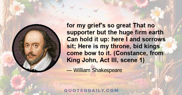 for my grief's so great That no supporter but the huge firm earth Can hold it up: here I and sorrows sit; Here is my throne, bid kings come bow to it. (Constance, from King John, Act III, scene 1)