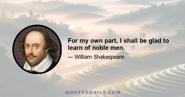 For my own part, I shall be glad to learn of noble men.