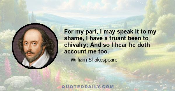 For my part, I may speak it to my shame, I have a truant been to chivalry; And so I hear he doth account me too.