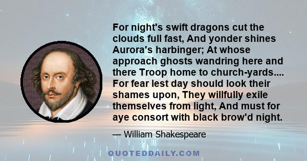 For night's swift dragons cut the clouds full fast, And yonder shines Aurora's harbinger; At whose approach ghosts wandring here and there Troop home to church-yards.... For fear lest day should look their shames upon,