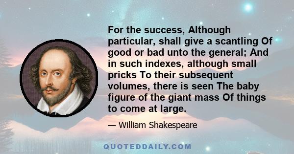 For the success, Although particular, shall give a scantling Of good or bad unto the general; And in such indexes, although small pricks To their subsequent volumes, there is seen The baby figure of the giant mass Of