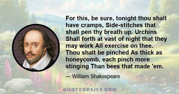 For this, be sure, tonight thou shalt have cramps, Side-stitches that shall pen thy breath up. Urchins Shall forth at vast of night that they may work All exercise on thee. Thou shalt be pinched As thick as honeycomb,