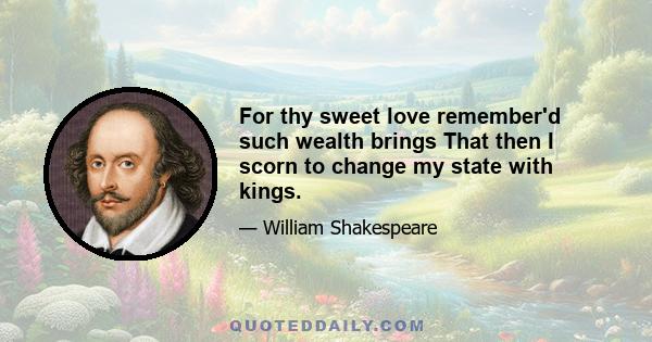 For thy sweet love remember'd such wealth brings That then I scorn to change my state with kings.