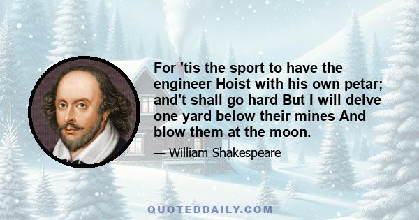 For 'tis the sport to have the engineer Hoist with his own petar; and't shall go hard But I will delve one yard below their mines And blow them at the moon.