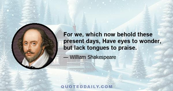 For we, which now behold these present days, Have eyes to wonder, but lack tongues to praise.