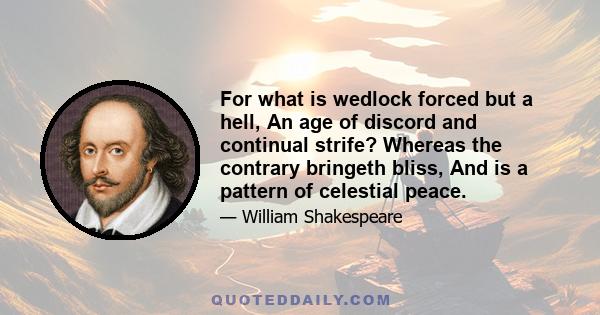 For what is wedlock forced but a hell, An age of discord and continual strife? Whereas the contrary bringeth bliss, And is a pattern of celestial peace.