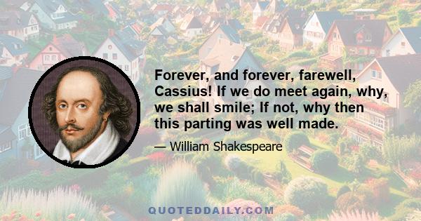 Forever, and forever, farewell, Cassius! If we do meet again, why, we shall smile; If not, why then this parting was well made.