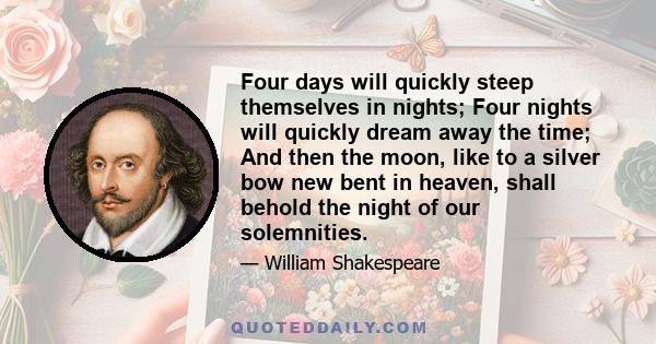 Four days will quickly steep themselves in nights; Four nights will quickly dream away the time; And then the moon, like to a silver bow new bent in heaven, shall behold the night of our solemnities.