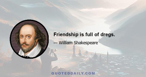 Friendship is full of dregs.