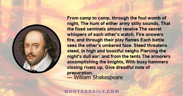 From camp to camp, through the foul womb of night, The hum of either army stilly sounds, That the fixed sentinels almost receive The secret whispers of each other's watch. Fire answers fire, and through their play