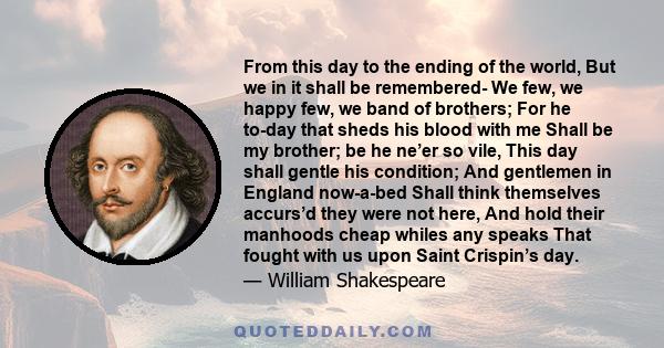 From this day to the ending of the world, But we in it shall be remembered- We few, we happy few, we band of brothers; For he to-day that sheds his blood with me Shall be my brother; be he ne’er so vile, This day shall