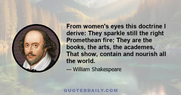 From women's eyes this doctrine I derive: They sparkle still the right Promethean fire; They are the books, the arts, the academes, That show, contain and nourish all the world.