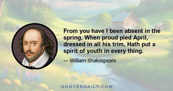 From you have I been absent in the spring, When proud pied April, dressed in all his trim, Hath put a spirit of youth in every thing.