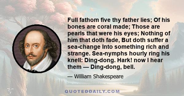 Full fathom five thy father lies; Of his bones are coral made; Those are pearls that were his eyes; Nothing of him that doth fade, But doth suffer a sea-change Into something rich and strange. Sea-nymphs hourly ring his 