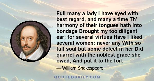 Full many a lady I have eyed with best regard, and many a time Th' harmony of their tongues hath into bondage Brought my too diligent ear; for several virtues Have I liked several women; never any With so full soul but