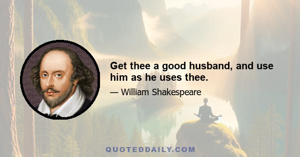 Get thee a good husband, and use him as he uses thee.