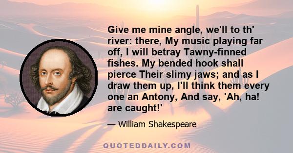 Give me mine angle, we'll to th' river: there, My music playing far off, I will betray Tawny-finned fishes. My bended hook shall pierce Their slimy jaws; and as I draw them up, I'll think them every one an Antony, And