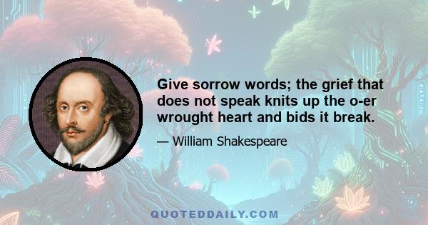 Give sorrow words; the grief that does not speak knits up the o-er wrought heart and bids it break.