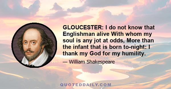 GLOUCESTER: I do not know that Englishman alive With whom my soul is any jot at odds, More than the infant that is born to-night: I thank my God for my humility.