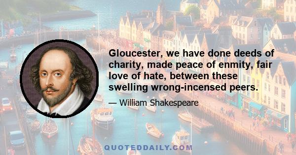 Gloucester, we have done deeds of charity, made peace of enmity, fair love of hate, between these swelling wrong-incensed peers.