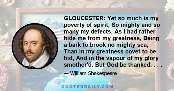 GLOUCESTER: Yet so much is my poverty of spirit, So mighty and so many my defects, As I had rather hide me from my greatness, Being a bark to brook no mighty sea, Than in my greatness covet to be hid, And in the vapour