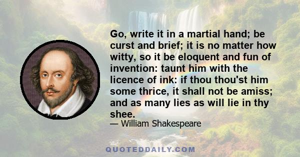 Go, write it in a martial hand; be curst and brief; it is no matter how witty, so it be eloquent and fun of invention: taunt him with the licence of ink: if thou thou'st him some thrice, it shall not be amiss; and as