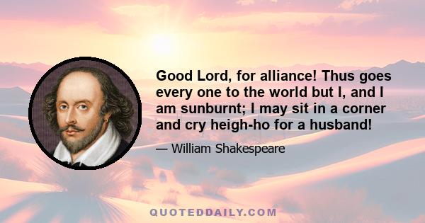 Good Lord, for alliance! Thus goes every one to the world but I, and I am sunburnt; I may sit in a corner and cry heigh-ho for a husband!