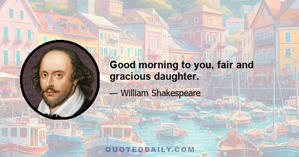 Good morning to you, fair and gracious daughter.