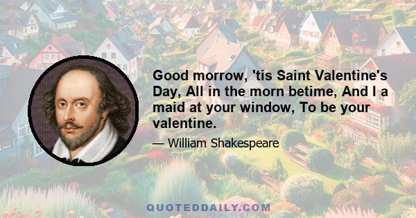 Good morrow, 'tis Saint Valentine's Day, All in the morn betime, And I a maid at your window, To be your valentine.