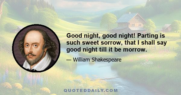 Good night, good night! Parting is such sweet sorrow, that I shall say good night till it be morrow.