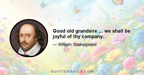 Good old grandsire ... we shall be joyful of thy company.