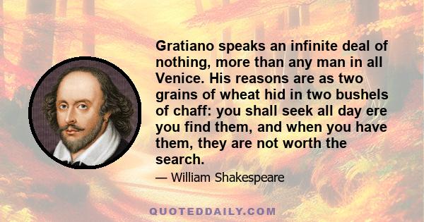 Gratiano speaks an infinite deal of nothing, more than any man in all Venice. His reasons are as two grains of wheat hid in two bushels of chaff: you shall seek all day ere you find them, and when you have them, they