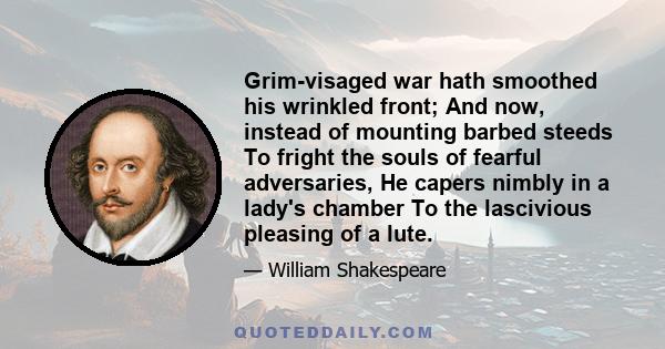 Grim-visaged war hath smoothed his wrinkled front; And now, instead of mounting barbed steeds To fright the souls of fearful adversaries, He capers nimbly in a lady's chamber To the lascivious pleasing of a lute.