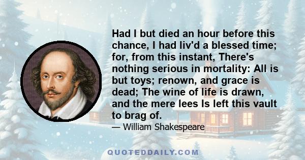 Had I but died an hour before this chance, I had liv'd a blessed time; for, from this instant, There's nothing serious in mortality: All is but toys; renown, and grace is dead; The wine of life is drawn, and the mere