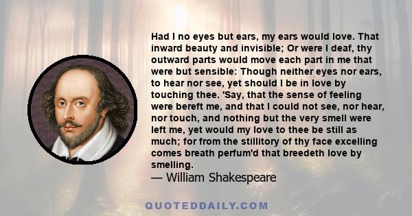 Had I no eyes but ears, my ears would love. That inward beauty and invisible; Or were I deaf, thy outward parts would move each part in me that were but sensible: Though neither eyes nor ears, to hear nor see, yet