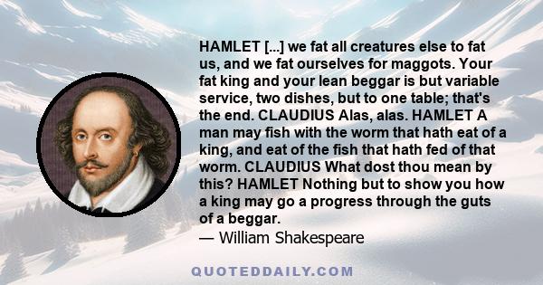 HAMLET [...] we fat all creatures else to fat us, and we fat ourselves for maggots. Your fat king and your lean beggar is but variable service, two dishes, but to one table; that's the end. CLAUDIUS Alas, alas. HAMLET A 