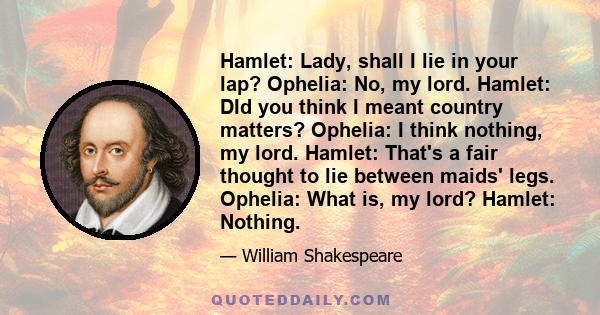 Hamlet: Lady, shall I lie in your lap? Ophelia: No, my lord. Hamlet: DId you think I meant country matters? Ophelia: I think nothing, my lord. Hamlet: That's a fair thought to lie between maids' legs. Ophelia: What is,