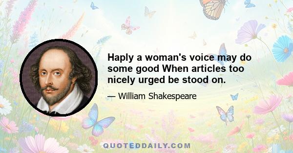 Haply a woman's voice may do some good When articles too nicely urged be stood on.