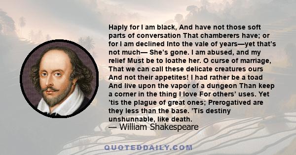 Haply for I am black, And have not those soft parts of conversation That chamberers have; or for I am declined Into the vale of years—yet that’s not much— She’s gone. I am abused, and my relief Must be to loathe her. O