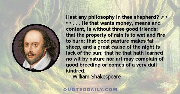 Hast any philosophy in thee shepherd? .• • • • . . . He that wants money, means and content, is without three good friends; that the property of rain is to wet and fire to burn; that good pasture makes fat sheep, and a