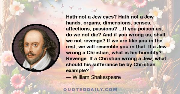 Hath not a Jew eyes? Hath not a Jew hands, organs, dimensions, senses, affections, passions? ...If you poison us, do we not die? And if you wrong us, shall we not revenge? If we are like you in the rest, we will