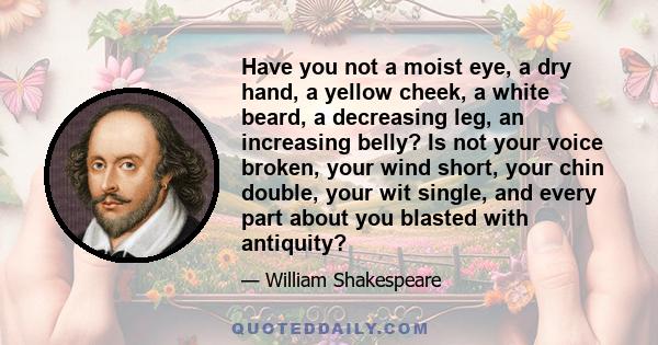 Have you not a moist eye, a dry hand, a yellow cheek, a white beard, a decreasing leg, an increasing belly? Is not your voice broken, your wind short, your chin double, your wit single, and every part about you blasted