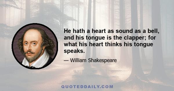 He hath a heart as sound as a bell, and his tongue is the clapper; for what his heart thinks his tongue speaks.