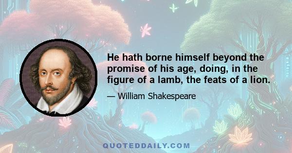 He hath borne himself beyond the promise of his age, doing, in the figure of a lamb, the feats of a lion.