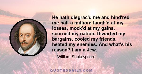 He hath disgrac'd me and hind'red me half a million; laugh'd at my losses, mock'd at my gains, scorned my nation, thwarted my bargains, cooled my friends, heated my enemies. And what's his reason? I am a Jew.