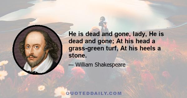 He is dead and gone, lady, He is dead and gone; At his head a grass-green turf, At his heels a stone.